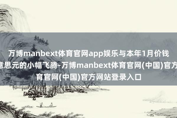 万博manbext体育官网app娱乐与本年1月价钱比拟均有1好意思元的小幅飞腾-万博manbext体育官网(中国)官方网站登录入口