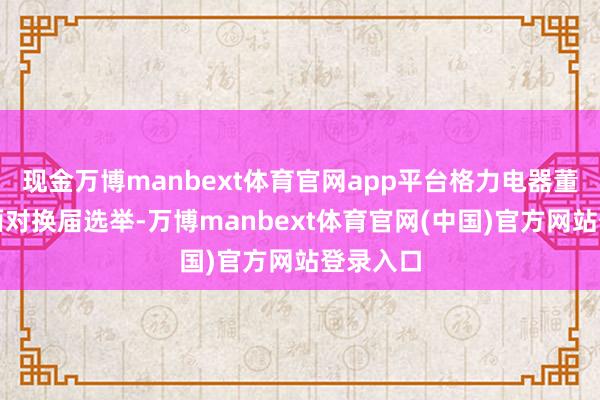 现金万博manbext体育官网app平台格力电器董事会将面对换届选举-万博manbext体育官网(中国)官方网站登录入口