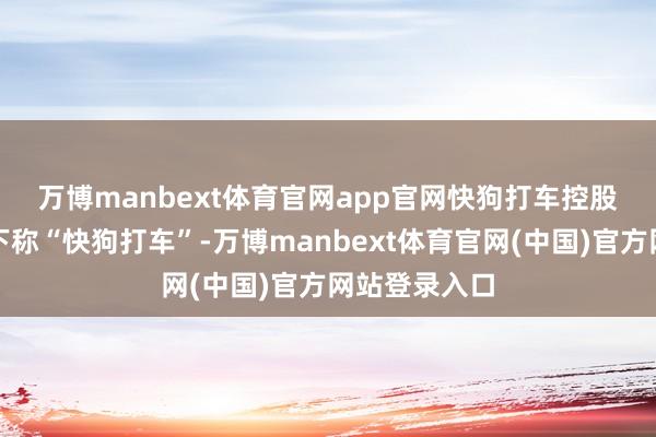 万博manbext体育官网app官网　　快狗打车控股有限公司（下称“快狗打车”-万博manbext体育官网(中国)官方网站登录入口