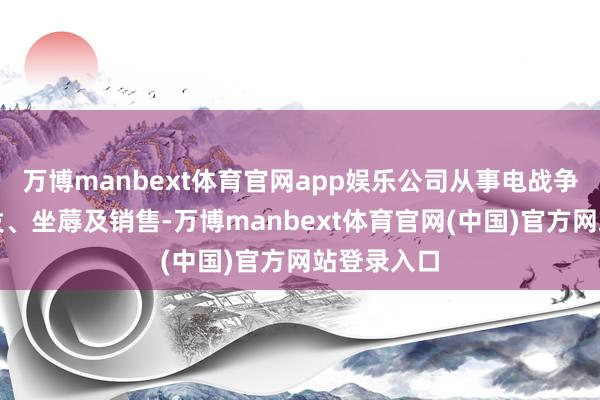 万博manbext体育官网app娱乐公司从事电战争居品的研发、坐蓐及销售-万博manbext体育官网(中国)官方网站登录入口