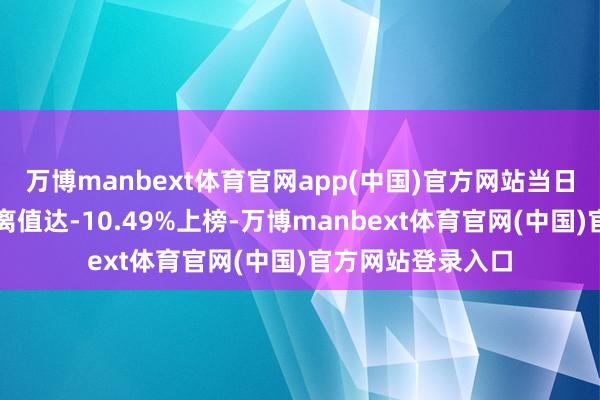 万博manbext体育官网app(中国)官方网站当日该股因日跌幅偏离值达-10.49%上榜-万博manbext体育官网(中国)官方网站登录入口