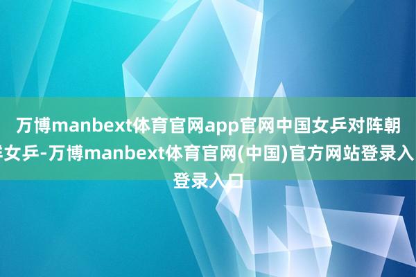 万博manbext体育官网app官网中国女乒对阵朝鲜女乒-万博manbext体育官网(中国)官方网站登录入口