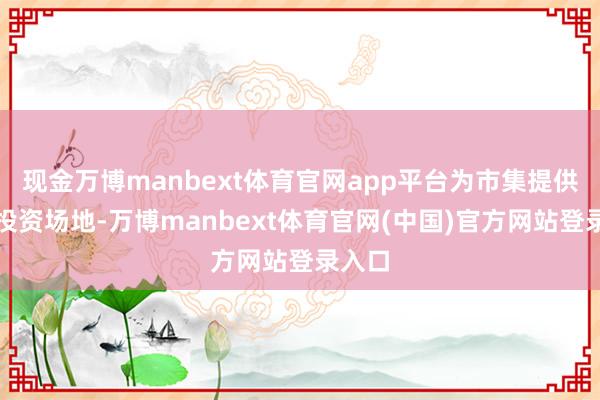 现金万博manbext体育官网app平台为市集提供更多投资场地-万博manbext体育官网(中国)官方网站登录入口